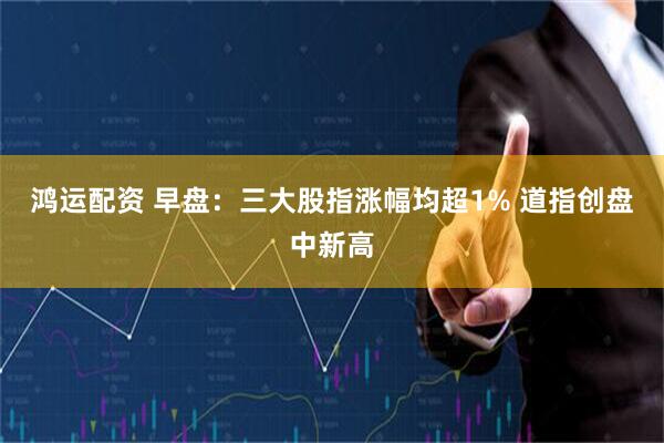 鸿运配资 早盘:三大股指涨幅均超1% 道指创盘中新高