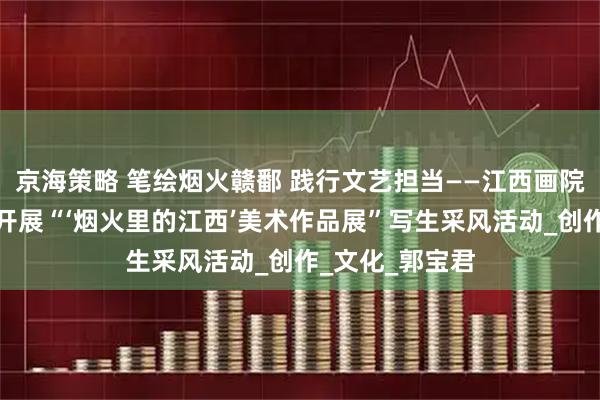 京海策略 笔绘烟火赣鄱 践行文艺担当——江西画院携手北京画院开展“‘烟火里的江西’美术作品展”写生采风活动_创作_文化_郭宝君