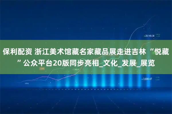 保利配资 浙江美术馆藏名家藏品展走进吉林 “悦藏”公众平台20版同步亮相_文化_发展_展览