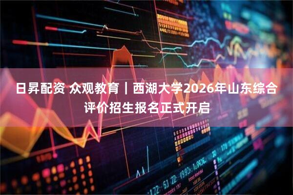 日昇配资 众观教育|西湖大学2026年山东综合评价招生报名正式开启