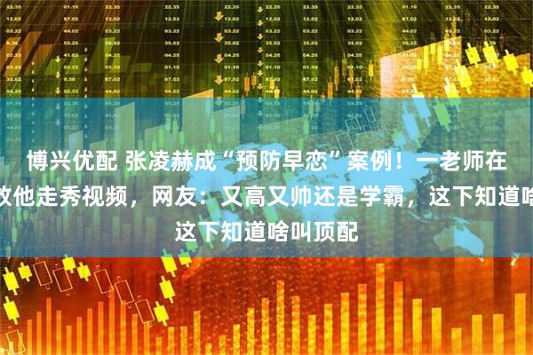 博兴优配 张凌赫成“预防早恋”案例!一老师在教室播放他走秀视频,网友:又高又帅还是学霸,这下知道啥叫顶配