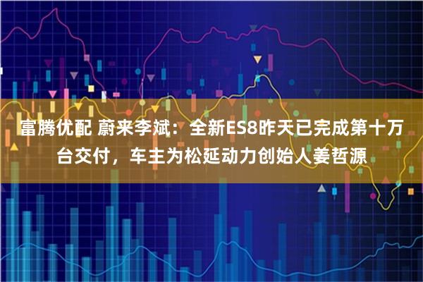 富腾优配 蔚来李斌：全新ES8昨天已完成第十万台交付，车主为松延动力创始人姜哲源