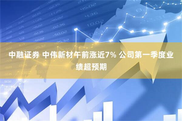中融证券 中伟新材午前涨近7% 公司第一季度业绩超预期