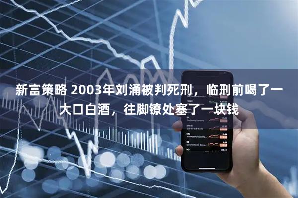 新富策略 2003年刘涌被判死刑，临刑前喝了一大口白酒，往脚镣处塞了一块钱