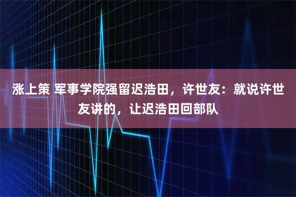 涨上策 军事学院强留迟浩田，许世友：就说许世友讲的，让迟浩田回部队