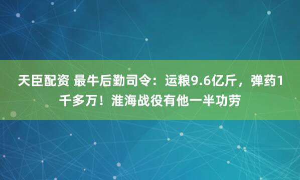 天臣配资 最牛后勤司令：运粮9.6亿斤，弹药1千多万！淮海战役有他一半功劳