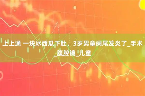 上上通 一块冰西瓜下肚，3岁男童阑尾发炎了_手术_腹腔镜_儿童