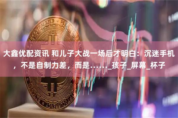 大鑫优配资讯 和儿子大战一场后才明白：沉迷手机，不是自制力差，而是……_孩子_屏幕_杯子