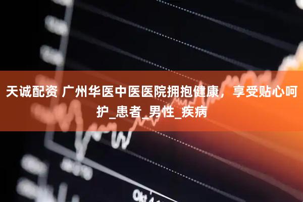 天诚配资 广州华医中医医院拥抱健康，享受贴心呵护_患者_男性_疾病