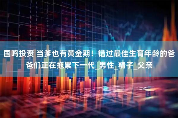 国鸣投资 当爹也有黄金期！错过最佳生育年龄的爸爸们正在拖累下一代_男性_精子_父亲