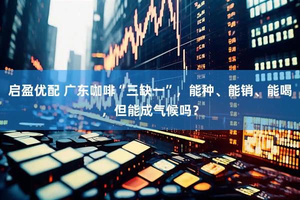 启盈优配 广东咖啡“三缺一”，能种、能销、能喝，但能成气候吗？