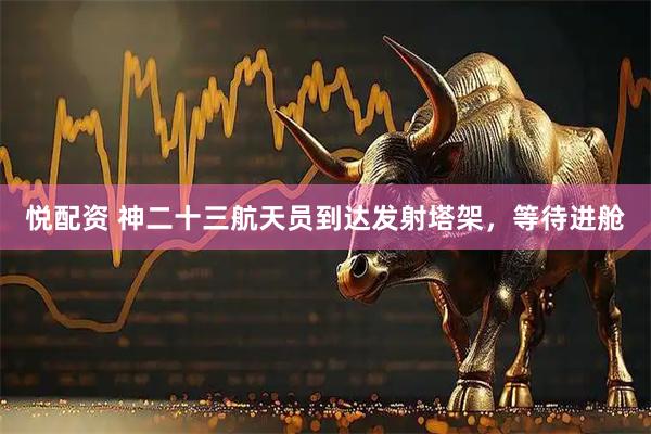 悦配资 神二十三航天员到达发射塔架，等待进舱