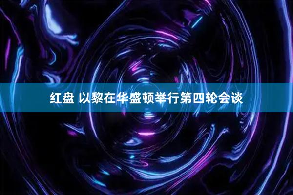红盘 以黎在华盛顿举行第四轮会谈
