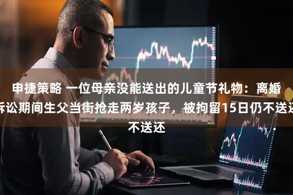 申捷策略 一位母亲没能送出的儿童节礼物：离婚诉讼期间生父当街抢走两岁孩子，被拘留15日仍不送还
