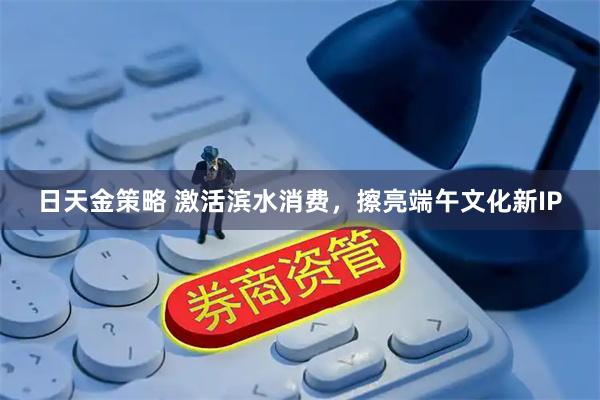 日天金策略 激活滨水消费，擦亮端午文化新IP