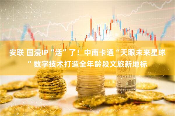 安联 国漫IP“活”了！中南卡通“天眼未来星球”数字技术打造全年龄段文旅新地标