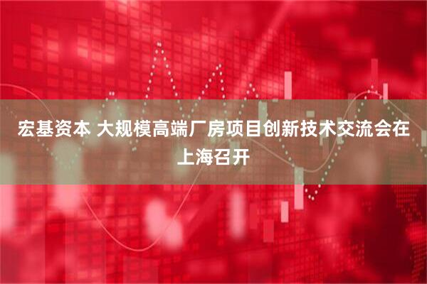 宏基资本 大规模高端厂房项目创新技术交流会在上海召开