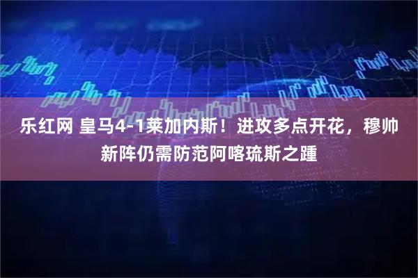 乐红网 皇马4-1莱加内斯！进攻多点开花，穆帅新阵仍需防范阿喀琉斯之踵