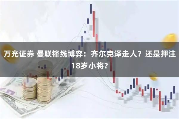 万光证券 曼联锋线博弈：齐尔克泽走人？还是押注18岁小将？