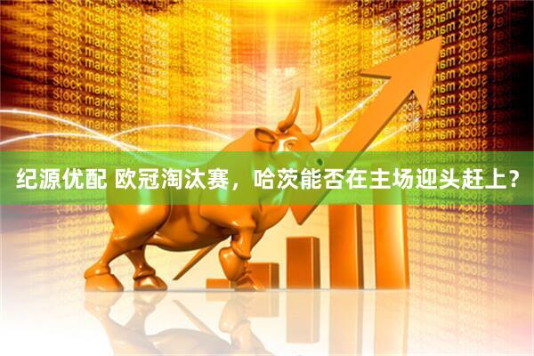 纪源优配 欧冠淘汰赛，哈茨能否在主场迎头赶上？