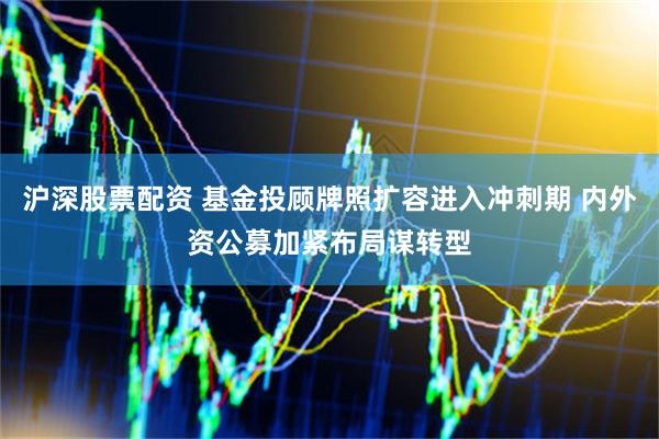 沪深股票配资 基金投顾牌照扩容进入冲刺期 内外资公募加紧布局谋转型