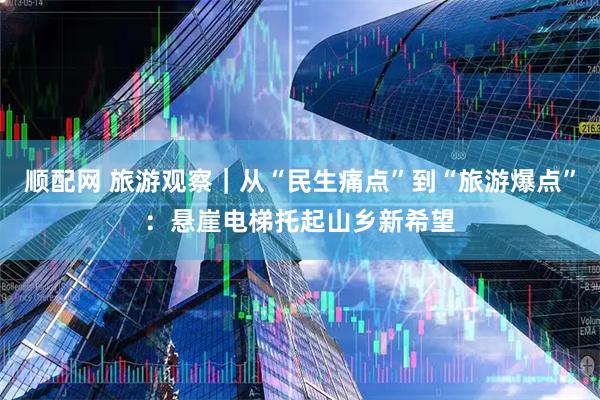 顺配网 旅游观察｜从“民生痛点”到“旅游爆点”：悬崖电梯托起山乡新希望