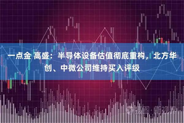 一点金 高盛：半导体设备估值彻底重构，北方华创、中微公司维持买入评级